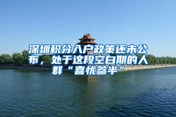 深圳积分入户政策还未公布，处于这段空白期的人群“喜忧参半”