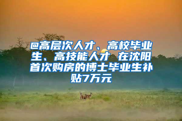 @高层次人才、高校毕业生、高技能人才 在沈阳首次购房的博士毕业生补贴7万元