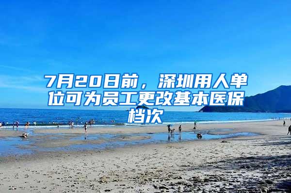 7月20日前，深圳用人单位可为员工更改基本医保档次