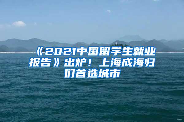 《2021中国留学生就业报告》出炉！上海成海归们首选城市