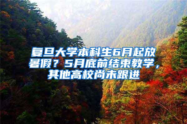 复旦大学本科生6月起放暑假？5月底前结束教学，其他高校尚未跟进