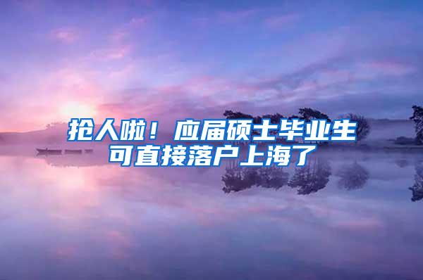 抢人啦！应届硕士毕业生可直接落户上海了