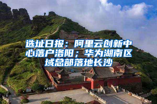 选址日报：阿里云创新中心落户洛阳；华为湖南区域总部落地长沙