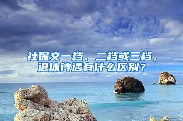 社保交一档、二档或三档，退休待遇有什么区别？