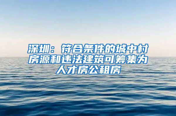 深圳：符合条件的城中村房源和违法建筑可筹集为人才房公租房