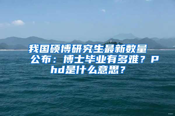 我国硕博研究生最新数量公布：博士毕业有多难？Phd是什么意思？