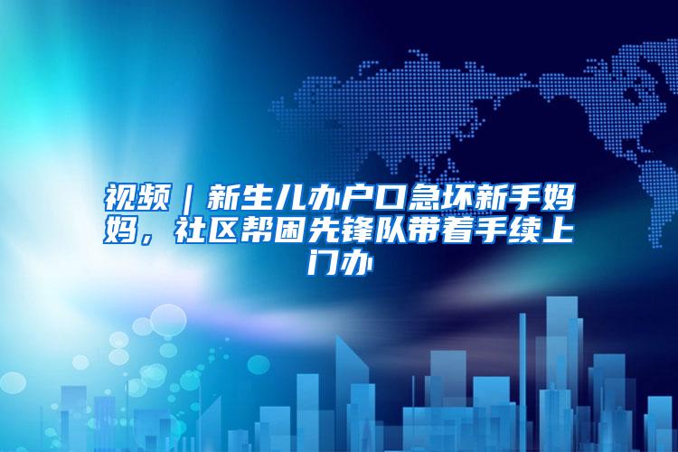 视频｜新生儿办户口急坏新手妈妈，社区帮困先锋队带着手续上门办