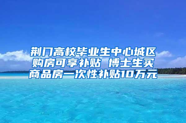荆门高校毕业生中心城区购房可享补贴 博士生买商品房一次性补贴10万元