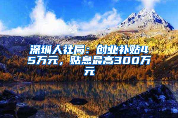 深圳人社局：创业补贴45万元，贴息最高300万元