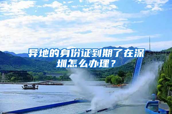 异地的身份证到期了在深圳怎么办理？