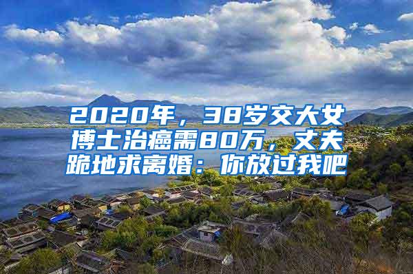 2020年，38岁交大女博士治癌需80万，丈夫跪地求离婚：你放过我吧