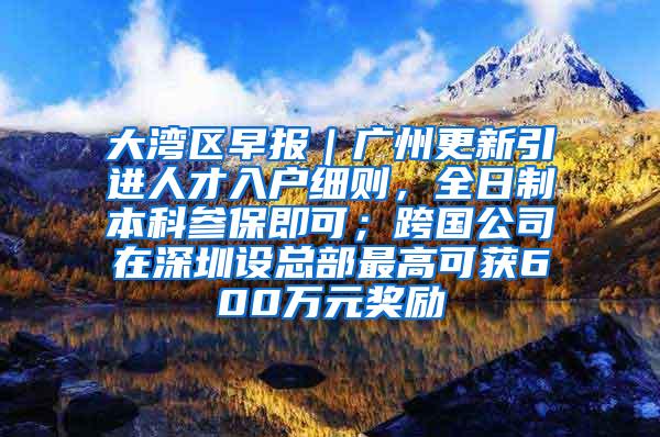 大湾区早报｜广州更新引进人才入户细则，全日制本科参保即可；跨国公司在深圳设总部最高可获600万元奖励