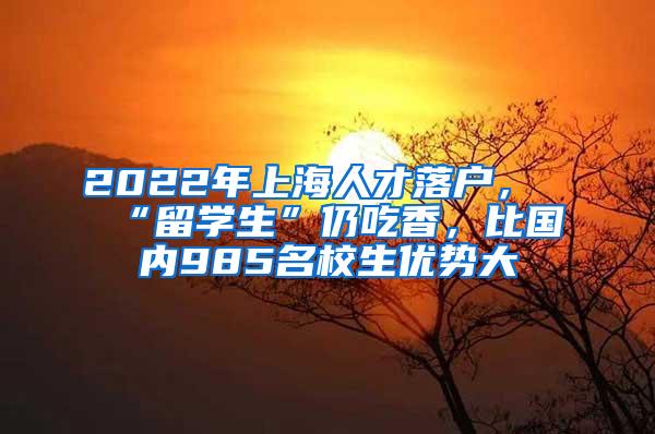 2022年上海人才落户，“留学生”仍吃香，比国内985名校生优势大