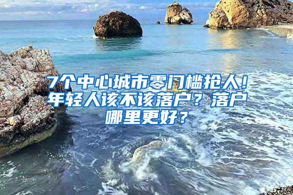 7个中心城市零门槛抢人！年轻人该不该落户？落户哪里更好？