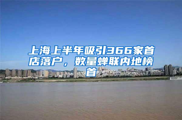 上海上半年吸引366家首店落户，数量蝉联内地榜首