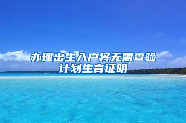 办理出生入户将无需查验计划生育证明