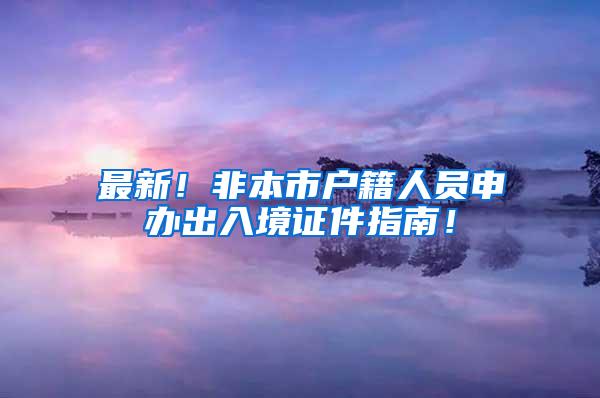 最新！非本市户籍人员申办出入境证件指南！