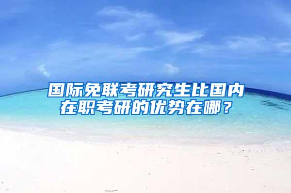 国际免联考研究生比国内在职考研的优势在哪？