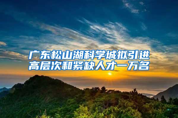 广东松山湖科学城拟引进高层次和紧缺人才一万名