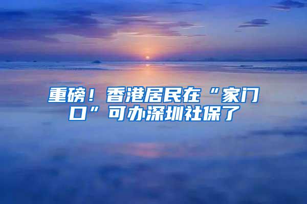 重磅！香港居民在“家门口”可办深圳社保了