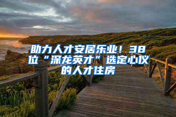 助力人才安居乐业！38位“深龙英才”选定心仪的人才住房