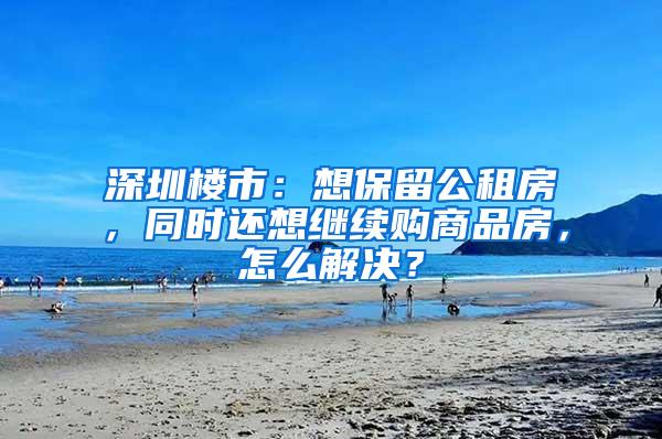 深圳楼市：想保留公租房，同时还想继续购商品房，怎么解决？