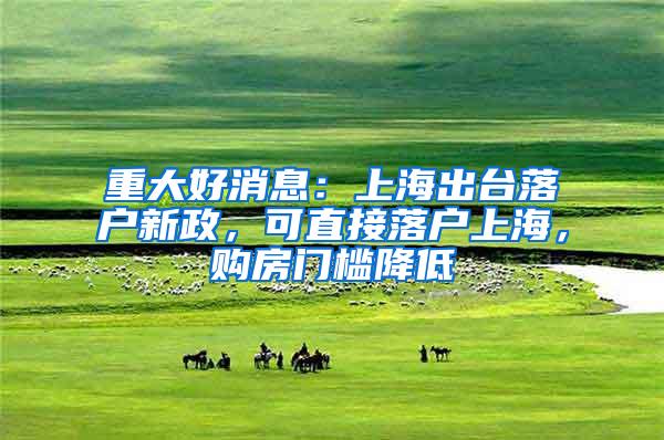 重大好消息：上海出台落户新政，可直接落户上海，购房门槛降低
