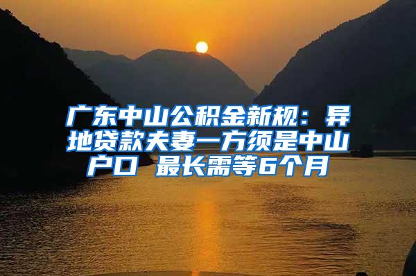 广东中山公积金新规：异地贷款夫妻一方须是中山户口 最长需等6个月