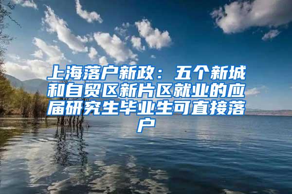 上海落户新政：五个新城和自贸区新片区就业的应届研究生毕业生可直接落户