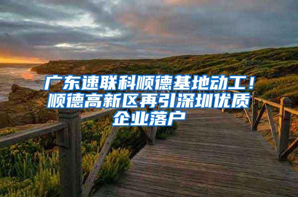广东速联科顺德基地动工！顺德高新区再引深圳优质企业落户