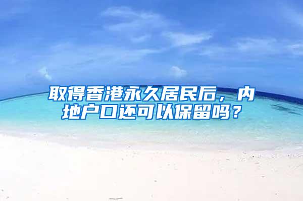 取得香港永久居民后，内地户口还可以保留吗？