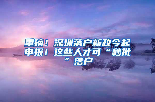 重磅！深圳落户新政今起申报！这些人才可“秒批”落户
