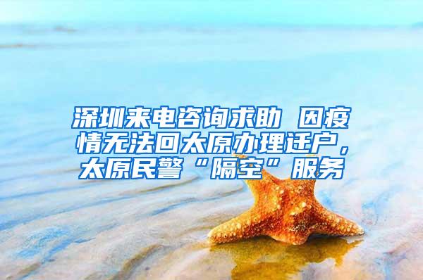 深圳来电咨询求助 因疫情无法回太原办理迁户，太原民警“隔空”服务