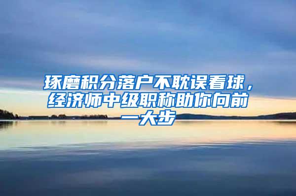琢磨积分落户不耽误看球，经济师中级职称助你向前一大步