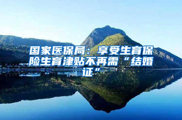 国家医保局：享受生育保险生育津贴不再需“结婚证”