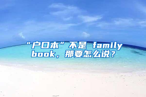 “户口本”不是 family book，那要怎么说？