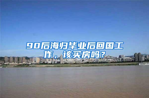 90后海归毕业后回国工作，该买房吗？