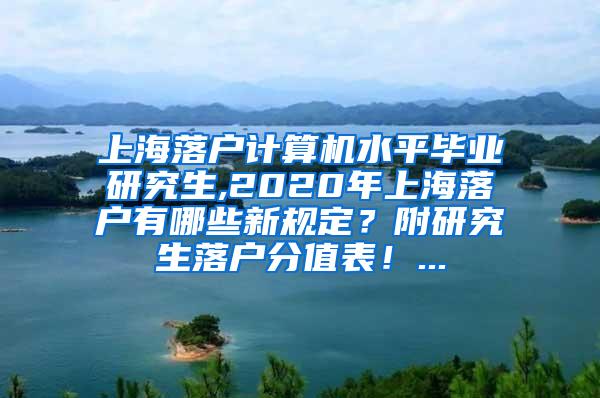 上海落户计算机水平毕业研究生,2020年上海落户有哪些新规定？附研究生落户分值表！...