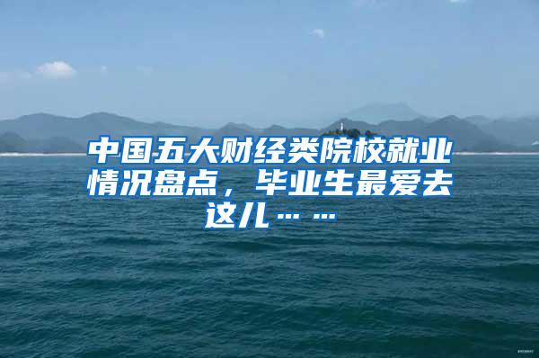 中国五大财经类院校就业情况盘点，毕业生最爱去这儿……