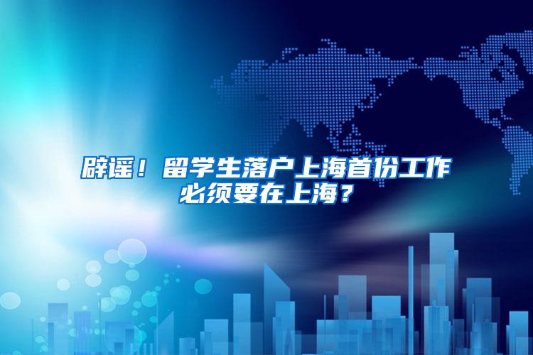 辟谣！留学生落户上海首份工作必须要在上海？