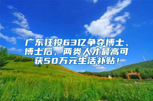 广东狂投63亿争夺博士、博士后，两类人才最高可获50万元生活补贴！