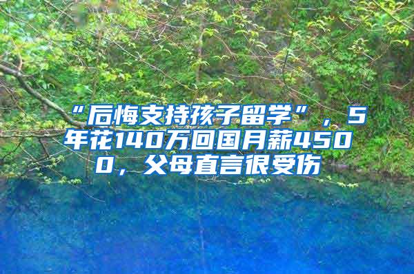 “后悔支持孩子留学”，5年花140万回国月薪4500，父母直言很受伤