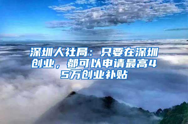 深圳人社局：只要在深圳创业，都可以申请最高45万创业补贴