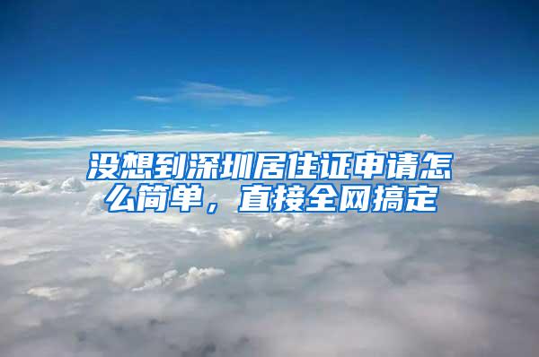没想到深圳居住证申请怎么简单，直接全网搞定