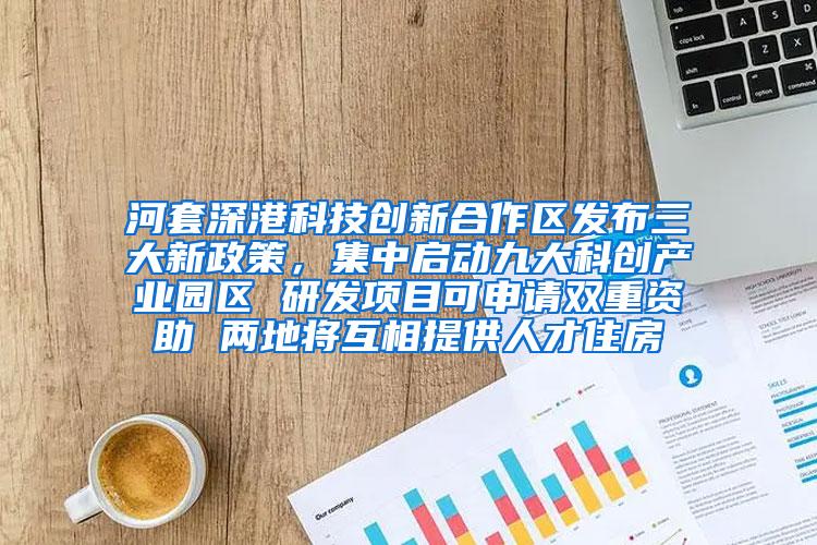河套深港科技创新合作区发布三大新政策，集中启动九大科创产业园区 研发项目可申请双重资助 两地将互相提供人才住房