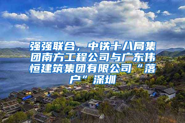 强强联合，中铁十八局集团南方工程公司与广东伟恒建筑集团有限公司“落户”深圳