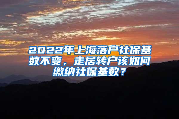 2022年上海落户社保基数不变，走居转户该如何缴纳社保基数？