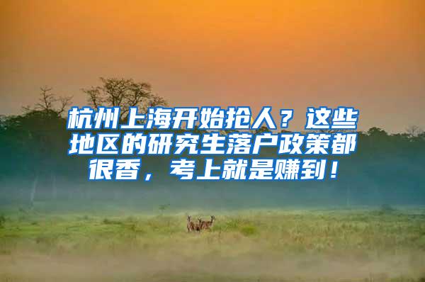 杭州上海开始抢人？这些地区的研究生落户政策都很香，考上就是赚到！