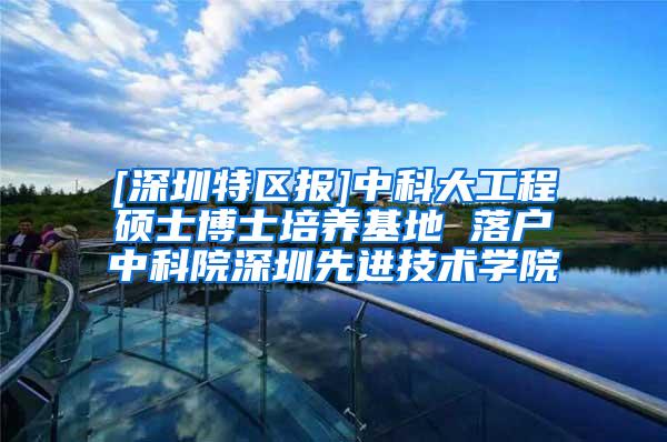 [深圳特区报]中科大工程硕士博士培养基地 落户中科院深圳先进技术学院