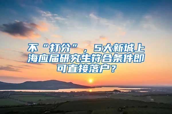 不“打分”，5大新城上海应届研究生符合条件即可直接落户？